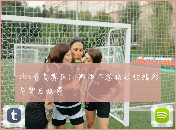cba青岛赛区：那些不容错过的精彩与背后故事