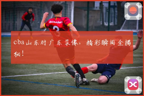 cba山东对广东录像，精彩瞬间全揭秘！