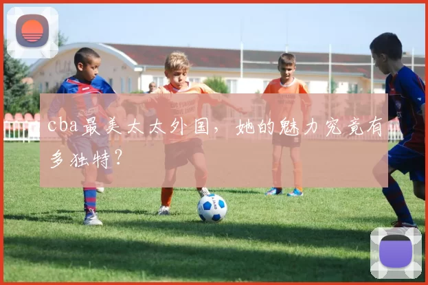 cba最美太太外国，她的魅力究竟有多独特？