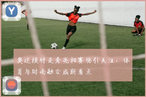 奥运模特走秀亮相赛场引关注，体育与时尚融合成新看点