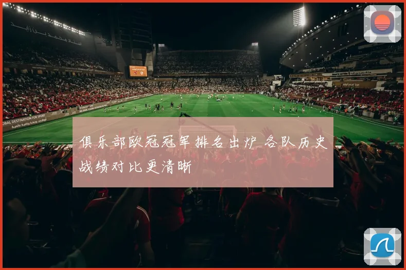 俱乐部欧冠冠军排名出炉 各队历史战绩对比更清晰