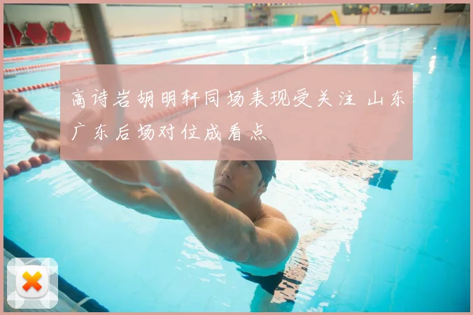 高诗岩胡明轩同场表现受关注 山东广东后场对位成看点